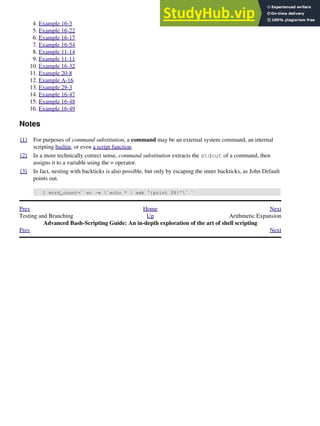 Example 16-3
4.
Example 16-22
5.
Example 16-17
6.
Example 16-54
7.
Example 11-14
8.
Example 11-11
9.
Example 16-32
10.
Example 20-8
11.
Example A-16
12.
Example 29-3
13.
Example 16-47
14.
Example 16-48
15.
Example 16-49
16.
Notes
[1] For purposes of command substitution, a command may be an external system command, an internal
scripting builtin, or even a script function.
[2] In a more technically correct sense, command substitution extracts the stdout of a command, then
assigns it to a variable using the = operator.
[3] In fact, nesting with backticks is also possible, but only by escaping the inner backticks, as John Default
points out.
1 word_count=` wc -w `echo * | awk '{print $8}'` `
Prev Home Next
Testing and Branching Up Arithmetic Expansion
Advanced Bash-Scripting Guide: An in-depth exploration of the art of shell scripting
Prev Next
 