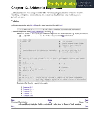 Chapter 13. Arithmetic Expansion
Arithmetic expansion provides a powerful tool for performing (integer) arithmetic operations in scripts.
Translating a string into a numerical expression is relatively straightforward using backticks, double
parentheses, or let.
Variations
Arithmetic expansion with backticks (often used in conjunction with expr)
1 z=`expr $z + 3` # The 'expr' command performs the expansion.
Arithmetic expansion with double parentheses, and using let
The use of backticks (backquotes) in arithmetic expansion has been superseded by double parentheses
-- ((...)) and $((...)) -- and also by the very convenient let construction.
1 z=$(($z+3))
2 z=$((z+3)) # Also correct.
3 # Within double parentheses,
4 #+ parameter dereferencing
5 #+ is optional.
6
7 # $((EXPRESSION)) is arithmetic expansion. # Not to be confused with
8 #+ command substitution.
9
10
11
12 # You may also use operations within double parentheses without assignment.
13
14 n=0
15 echo "n = $n" # n = 0
16
17 (( n += 1 )) # Increment.
18 # (( $n += 1 )) is incorrect!
19 echo "n = $n" # n = 1
20
21
22 let z=z+3
23 let "z += 3" # Quotes permit the use of spaces in variable assignment.
24 # The 'let' operator actually performs arithmetic evaluation,
25 #+ rather than expansion.
Examples of arithmetic expansion in scripts:
Example 16-9
1.
Example 11-15
2.
Example 27-1
3.
Example 27-11
4.
Example A-16
5.
Prev Home Next
Command Substitution Up Recess Time
Advanced Bash-Scripting Guide: An in-depth exploration of the art of shell scripting
Prev Next
 