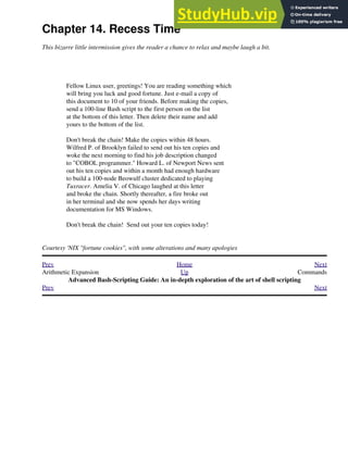 Chapter 14. Recess Time
This bizarre little intermission gives the reader a chance to relax and maybe laugh a bit.
Fellow Linux user, greetings! You are reading something which
will bring you luck and good fortune. Just e-mail a copy of
this document to 10 of your friends. Before making the copies,
send a 100-line Bash script to the first person on the list
at the bottom of this letter. Then delete their name and add
yours to the bottom of the list.
Don't break the chain! Make the copies within 48 hours.
Wilfred P. of Brooklyn failed to send out his ten copies and
woke the next morning to find his job description changed
to "COBOL programmer." Howard L. of Newport News sent
out his ten copies and within a month had enough hardware
to build a 100-node Beowulf cluster dedicated to playing
Tuxracer. Amelia V. of Chicago laughed at this letter
and broke the chain. Shortly thereafter, a fire broke out
in her terminal and she now spends her days writing
documentation for MS Windows.
Don't break the chain! Send out your ten copies today!
Courtesy 'NIX "fortune cookies", with some alterations and many apologies
Prev Home Next
Arithmetic Expansion Up Commands
Advanced Bash-Scripting Guide: An in-depth exploration of the art of shell scripting
Prev Next
 