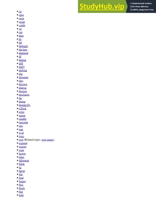 cp
•
cpio
•
cron
•
crypt
•
csplit
•
cu
•
cut
•
date
•
dc
•
dd
•
debugfs
•
declare
•
depmod
•
df
•
dialog
•
diff
•
diff3
•
diffstat
•
dig
•
dirname
•
dirs
•
disown
•
dmesg
•
doexec
•
dos2unix
•
du
•
dump
•
dumpe2fs
•
e2fsck
•
echo
•
egrep
•
enable
•
enscript
•
env
•
eqn
•
eval
•
exec
•
exit (Related topic: exit status)
•
expand
•
export
•
expr
•
factor
•
false
•
fdformat
•
fdisk
•
fg
•
fgrep
•
file
•
find
•
finger
•
flex
•
flock
•
fmt
•
fold
•
 