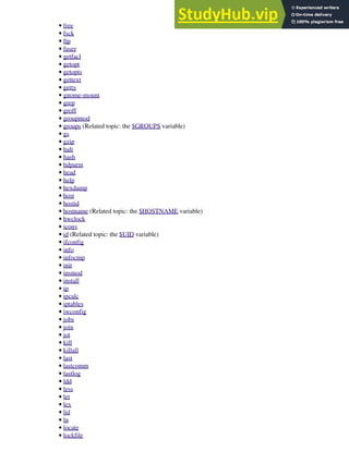 free
•
fsck
•
ftp
•
fuser
•
getfacl
•
getopt
•
getopts
•
gettext
•
getty
•
gnome-mount
•
grep
•
groff
•
groupmod
•
groups (Related topic: the $GROUPS variable)
•
gs
•
gzip
•
halt
•
hash
•
hdparm
•
head
•
help
•
hexdump
•
host
•
hostid
•
hostname (Related topic: the $HOSTNAME variable)
•
hwclock
•
iconv
•
id (Related topic: the $UID variable)
•
ifconfig
•
info
•
infocmp
•
init
•
insmod
•
install
•
ip
•
ipcalc
•
iptables
•
iwconfig
•
jobs
•
join
•
jot
•
kill
•
killall
•
last
•
lastcomm
•
lastlog
•
ldd
•
less
•
let
•
lex
•
lid
•
ln
•
locate
•
lockfile
•
 