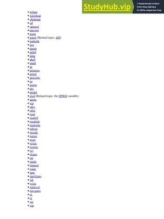 nohup
•
nslookup
•
objdump
•
od
•
openssl
•
passwd
•
paste
•
patch (Related topic: diff)
•
pathchk
•
pax
•
pgrep
•
pidof
•
ping
•
pkill
•
popd
•
pr
•
printenv
•
printf
•
procinfo
•
ps
•
pstree
•
ptx
•
pushd
•
pwd (Related topic: the $PWD variable)
•
quota
•
rcp
•
rdev
•
rdist
•
read
•
readelf
•
readlink
•
readonly
•
reboot
•
recode
•
renice
•
reset
•
resize
•
restore
•
rev
•
rlogin
•
rm
•
rmdir
•
rmmod
•
route
•
rpm
•
rpm2cpio
•
rsh
•
rsync
•
runlevel
•
run-parts
•
rx
•
rz
•
sar
•
scp
•
 