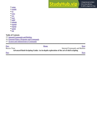 xargs
•
xrandr
•
xz
•
yacc
•
yes
•
zcat
•
zdiff
•
zdump
•
zegrep
•
zfgrep
•
zgrep
•
zip
•
Table of Contents
15. Internal Commands and Builtins
16. External Filters, Programs and Commands
17. System and Administrative Commands
Prev Home Next
Recess Time Internal Commands and Builtins
Advanced Bash-Scripting Guide: An in-depth exploration of the art of shell scripting
Prev Next
 