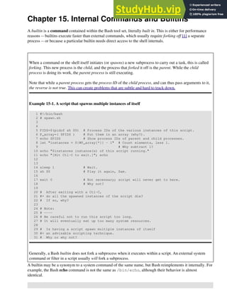 Chapter 15. Internal Commands and Builtins
A builtin is a command contained within the Bash tool set, literally built in. This is either for performance
reasons -- builtins execute faster than external commands, which usually require forking off [1] a separate
process -- or because a particular builtin needs direct access to the shell internals.
When a command or the shell itself initiates (or spawns) a new subprocess to carry out a task, this is called
forking. This new process is the child, and the process that forked it off is the parent. While the child
process is doing its work, the parent process is still executing.
Note that while a parent process gets the process ID of the child process, and can thus pass arguments to it,
the reverse is not true. This can create problems that are subtle and hard to track down.
Example 15-1. A script that spawns multiple instances of itself
1 #!/bin/bash
2 # spawn.sh
3
4
5 PIDS=$(pidof sh $0) # Process IDs of the various instances of this script.
6 P_array=( $PIDS ) # Put them in an array (why?).
7 echo $PIDS # Show process IDs of parent and child processes.
8 let "instances = ${#P_array[*]} - 1" # Count elements, less 1.
9 # Why subtract 1?
10 echo "$instances instance(s) of this script running."
11 echo "[Hit Ctl-C to exit.]"; echo
12
13
14 sleep 1 # Wait.
15 sh $0 # Play it again, Sam.
16
17 exit 0 # Not necessary; script will never get to here.
18 # Why not?
19
20 # After exiting with a Ctl-C,
21 #+ do all the spawned instances of the script die?
22 # If so, why?
23
24 # Note:
25 # ----
26 # Be careful not to run this script too long.
27 # It will eventually eat up too many system resources.
28
29 # Is having a script spawn multiple instances of itself
30 #+ an advisable scripting technique.
31 # Why or why not?
Generally, a Bash builtin does not fork a subprocess when it executes within a script. An external system
command or filter in a script usually will fork a subprocess.
A builtin may be a synonym to a system command of the same name, but Bash reimplements it internally. For
example, the Bash echo command is not the same as /bin/echo, although their behavior is almost
identical.
 