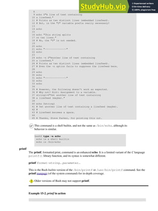 8
9 echo $"A line of text containing
10 a linefeed."
11 # Prints as two distinct lines (embedded linefeed).
12 # But, is the "$" variable prefix really necessary?
13
14 echo
15
16 echo "This string splits
17 on two lines."
18 # No, the "$" is not needed.
19
20 echo
21 echo "---------------"
22 echo
23
24 echo -n $"Another line of text containing
25 a linefeed."
26 # Prints as two distinct lines (embedded linefeed).
27 # Even the -n option fails to suppress the linefeed here.
28
29 echo
30 echo
31 echo "---------------"
32 echo
33 echo
34
35 # However, the following doesn't work as expected.
36 # Why not? Hint: Assignment to a variable.
37 string1=$"Yet another line of text containing
38 a linefeed (maybe)."
39
40 echo $string1
41 # Yet another line of text containing a linefeed (maybe).
42 # ^
43 # Linefeed becomes a space.
44
45 # Thanks, Steve Parker, for pointing this out.
This command is a shell builtin, and not the same as /bin/echo, although its
behavior is similar.
bash$ type -a echo
echo is a shell builtin
echo is /bin/echo
printf
The printf, formatted print, command is an enhanced echo. It is a limited variant of the C language
printf() library function, and its syntax is somewhat different.
printf format-string... parameter...
This is the Bash builtin version of the /bin/printf or /usr/bin/printf command. See the
printf manpage (of the system command) for in-depth coverage.
Older versions of Bash may not support printf.
Example 15-2. printf in action
 