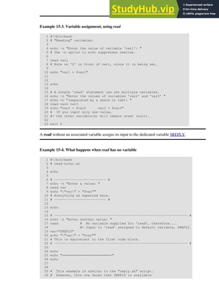 Example 15-3. Variable assignment, using read
1 #!/bin/bash
2 # "Reading" variables.
3
4 echo -n "Enter the value of variable 'var1': "
5 # The -n option to echo suppresses newline.
6
7 read var1
8 # Note no '$' in front of var1, since it is being set.
9
10 echo "var1 = $var1"
11
12
13 echo
14
15 # A single 'read' statement can set multiple variables.
16 echo -n "Enter the values of variables 'var2' and 'var3' "
17 echo =n "(separated by a space or tab): "
18 read var2 var3
19 echo "var2 = $var2 var3 = $var3"
20 # If you input only one value,
21 #+ the other variable(s) will remain unset (null).
22
23 exit 0
A read without an associated variable assigns its input to the dedicated variable $REPLY.
Example 15-4. What happens when read has no variable
1 #!/bin/bash
2 # read-novar.sh
3
4 echo
5
6 # -------------------------- #
7 echo -n "Enter a value: "
8 read var
9 echo ""var" = "$var""
10 # Everything as expected here.
11 # -------------------------- #
12
13 echo
14
15 # ------------------------------------------------------------------- #
16 echo -n "Enter another value: "
17 read # No variable supplied for 'read', therefore...
18 #+ Input to 'read' assigned to default variable, $REPLY.
19 var="$REPLY"
20 echo ""var" = "$var""
21 # This is equivalent to the first code block.
22 # ------------------------------------------------------------------- #
23
24 echo
25 echo "========================="
26 echo
27
28
29 # This example is similar to the "reply.sh" script.
30 # However, this one shows that $REPLY is available
 