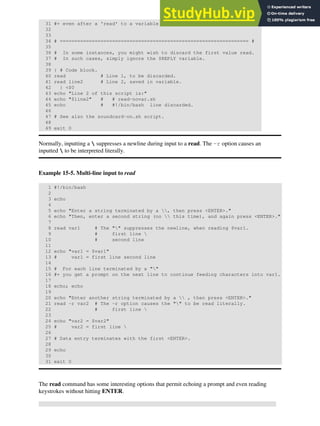 31 #+ even after a 'read' to a variable in the conventional way.
32
33
34 # ================================================================= #
35
36 # In some instances, you might wish to discard the first value read.
37 # In such cases, simply ignore the $REPLY variable.
38
39 { # Code block.
40 read # Line 1, to be discarded.
41 read line2 # Line 2, saved in variable.
42 } <$0
43 echo "Line 2 of this script is:"
44 echo "$line2" # # read-novar.sh
45 echo # #!/bin/bash line discarded.
46
47 # See also the soundcard-on.sh script.
48
49 exit 0
Normally, inputting a  suppresses a newline during input to a read. The -r option causes an
inputted  to be interpreted literally.
Example 15-5. Multi-line input to read
1 #!/bin/bash
2
3 echo
4
5 echo "Enter a string terminated by a , then press <ENTER>."
6 echo "Then, enter a second string (no  this time), and again press <ENTER>."
7
8 read var1 # The "" suppresses the newline, when reading $var1.
9 # first line 
10 # second line
11
12 echo "var1 = $var1"
13 # var1 = first line second line
14
15 # For each line terminated by a ""
16 #+ you get a prompt on the next line to continue feeding characters into var1.
17
18 echo; echo
19
20 echo "Enter another string terminated by a  , then press <ENTER>."
21 read -r var2 # The -r option causes the "" to be read literally.
22 # first line 
23
24 echo "var2 = $var2"
25 # var2 = first line 
26
27 # Data entry terminates with the first <ENTER>.
28
29 echo
30
31 exit 0
The read command has some interesting options that permit echoing a prompt and even reading
keystrokes without hitting ENTER.
 