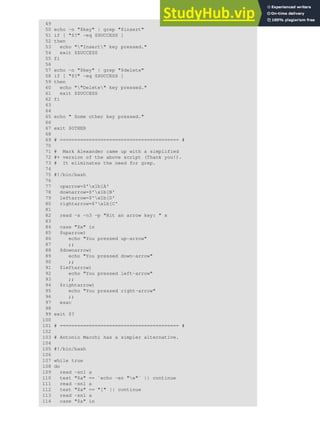 49
50 echo -n "$key" | grep "$insert"
51 if [ "$?" -eq $SUCCESS ]
52 then
53 echo ""Insert" key pressed."
54 exit $SUCCESS
55 fi
56
57 echo -n "$key" | grep "$delete"
58 if [ "$?" -eq $SUCCESS ]
59 then
60 echo ""Delete" key pressed."
61 exit $SUCCESS
62 fi
63
64
65 echo " Some other key pressed."
66
67 exit $OTHER
68
69 # ========================================= #
70
71 # Mark Alexander came up with a simplified
72 #+ version of the above script (Thank you!).
73 # It eliminates the need for grep.
74
75 #!/bin/bash
76
77 uparrow=$'x1b[A'
78 downarrow=$'x1b[B'
79 leftarrow=$'x1b[D'
80 rightarrow=$'x1b[C'
81
82 read -s -n3 -p "Hit an arrow key: " x
83
84 case "$x" in
85 $uparrow)
86 echo "You pressed up-arrow"
87 ;;
88 $downarrow)
89 echo "You pressed down-arrow"
90 ;;
91 $leftarrow)
92 echo "You pressed left-arrow"
93 ;;
94 $rightarrow)
95 echo "You pressed right-arrow"
96 ;;
97 esac
98
99 exit $?
100
101 # ========================================= #
102
103 # Antonio Macchi has a simpler alternative.
104
105 #!/bin/bash
106
107 while true
108 do
109 read -sn1 a
110 test "$a" == `echo -en "e"` || continue
111 read -sn1 a
112 test "$a" == "[" || continue
113 read -sn1 a
114 case "$a" in
 