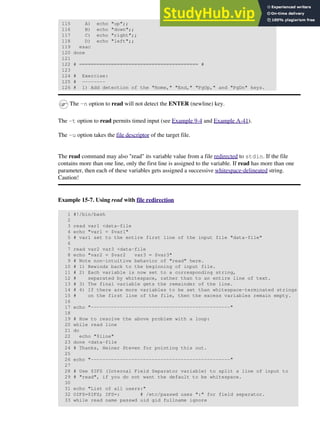 115 A) echo "up";;
116 B) echo "down";;
117 C) echo "right";;
118 D) echo "left";;
119 esac
120 done
121
122 # ========================================= #
123
124 # Exercise:
125 # --------
126 # 1) Add detection of the "Home," "End," "PgUp," and "PgDn" keys.
The -n option to read will not detect the ENTER (newline) key.
The -t option to read permits timed input (see Example 9-4 and Example A-41).
The -u option takes the file descriptor of the target file.
The read command may also "read" its variable value from a file redirected to stdin. If the file
contains more than one line, only the first line is assigned to the variable. If read has more than one
parameter, then each of these variables gets assigned a successive whitespace-delineated string.
Caution!
Example 15-7. Using read with file redirection
1 #!/bin/bash
2
3 read var1 <data-file
4 echo "var1 = $var1"
5 # var1 set to the entire first line of the input file "data-file"
6
7 read var2 var3 <data-file
8 echo "var2 = $var2 var3 = $var3"
9 # Note non-intuitive behavior of "read" here.
10 # 1) Rewinds back to the beginning of input file.
11 # 2) Each variable is now set to a corresponding string,
12 # separated by whitespace, rather than to an entire line of text.
13 # 3) The final variable gets the remainder of the line.
14 # 4) If there are more variables to be set than whitespace-terminated strings
15 # on the first line of the file, then the excess variables remain empty.
16
17 echo "------------------------------------------------"
18
19 # How to resolve the above problem with a loop:
20 while read line
21 do
22 echo "$line"
23 done <data-file
24 # Thanks, Heiner Steven for pointing this out.
25
26 echo "------------------------------------------------"
27
28 # Use $IFS (Internal Field Separator variable) to split a line of input to
29 # "read", if you do not want the default to be whitespace.
30
31 echo "List of all users:"
32 OIFS=$IFS; IFS=: # /etc/passwd uses ":" for field separator.
33 while read name passwd uid gid fullname ignore
 
