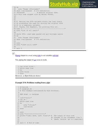 34 do
35 echo "$name ($fullname)"
36 done </etc/passwd # I/O redirection.
37 IFS=$OIFS # Restore original $IFS.
38 # This code snippet also by Heiner Steven.
39
40
41
42 # Setting the $IFS variable within the loop itself
43 #+ eliminates the need for storing the original $IFS
44 #+ in a temporary variable.
45 # Thanks, Dim Segebart, for pointing this out.
46 echo "------------------------------------------------"
47 echo "List of all users:"
48
49 while IFS=: read name passwd uid gid fullname ignore
50 do
51 echo "$name ($fullname)"
52 done </etc/passwd # I/O redirection.
53
54 echo
55 echo "$IFS still $IFS"
56
57 exit 0
Piping output to a read, using echo to set variables will fail.
Yet, piping the output of cat seems to work.
1 cat file1 file2 |
2 while read line
3 do
4 echo $line
5 done
However, as Bjön Eriksson shows:
Example 15-8. Problems reading from a pipe
1 #!/bin/sh
2 # readpipe.sh
3 # This example contributed by Bjon Eriksson.
4
5 ### shopt -s lastpipe
6
7 last="(null)"
8 cat $0 |
9 while read line
10 do
11 echo "{$line}"
12 last=$line
13 done
14
15 echo
16 echo "++++++++++++++++++++++"
17 printf "nAll done, last: $lastn" # The output of this line
18 #+ changes if you uncomment line 5.
19 # (Bash, version -ge 4.2 required.)
20
21 exit 0 # End of code.
 