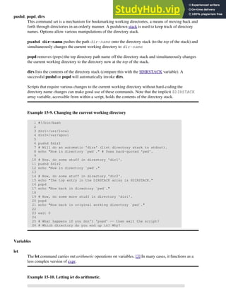 pushd, popd, dirs
This command set is a mechanism for bookmarking working directories, a means of moving back and
forth through directories in an orderly manner. A pushdown stack is used to keep track of directory
names. Options allow various manipulations of the directory stack.
pushd dir-name pushes the path dir-name onto the directory stack (to the top of the stack) and
simultaneously changes the current working directory to dir-name
popd removes (pops) the top directory path name off the directory stack and simultaneously changes
the current working directory to the directory now at the top of the stack.
dirs lists the contents of the directory stack (compare this with the $DIRSTACK variable). A
successful pushd or popd will automatically invoke dirs.
Scripts that require various changes to the current working directory without hard-coding the
directory name changes can make good use of these commands. Note that the implicit $DIRSTACK
array variable, accessible from within a script, holds the contents of the directory stack.
Example 15-9. Changing the current working directory
1 #!/bin/bash
2
3 dir1=/usr/local
4 dir2=/var/spool
5
6 pushd $dir1
7 # Will do an automatic 'dirs' (list directory stack to stdout).
8 echo "Now in directory `pwd`." # Uses back-quoted 'pwd'.
9
10 # Now, do some stuff in directory 'dir1'.
11 pushd $dir2
12 echo "Now in directory `pwd`."
13
14 # Now, do some stuff in directory 'dir2'.
15 echo "The top entry in the DIRSTACK array is $DIRSTACK."
16 popd
17 echo "Now back in directory `pwd`."
18
19 # Now, do some more stuff in directory 'dir1'.
20 popd
21 echo "Now back in original working directory `pwd`."
22
23 exit 0
24
25 # What happens if you don't 'popd' -- then exit the script?
26 # Which directory do you end up in? Why?
Variables
let
The let command carries out arithmetic operations on variables. [3] In many cases, it functions as a
less complex version of expr.
Example 15-10. Letting let do arithmetic.
 