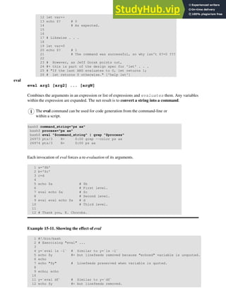 12 let var++
13 echo $? # 0
14 # As expected.
15
16
17 # Likewise . . .
18
19 let var=0
20 echo $? # 1
21 # The command was successful, so why isn't $?=0 ???
22
23 # However, as Jeff Gorak points out,
24 #+ this is part of the design spec for 'let' . . .
25 # "If the last ARG evaluates to 0, let returns 1;
26 # let returns 0 otherwise." ['help let']
eval
eval arg1 [arg2] ... [argN]
Combines the arguments in an expression or list of expressions and evaluates them. Any variables
within the expression are expanded. The net result is to convert a string into a command.
The eval command can be used for code generation from the command-line or
within a script.
bash$ command_string="ps ax"
bash$ process="ps ax"
bash$ eval "$command_string" | grep "$process"
26973 pts/3 R+ 0:00 grep --color ps ax
26974 pts/3 R+ 0:00 ps ax
Each invocation of eval forces a re-evaluation of its arguments.
1 a='$b'
2 b='$c'
3 c=d
4
5 echo $a # $b
6 # First level.
7 eval echo $a # $c
8 # Second level.
9 eval eval echo $a # d
10 # Third level.
11
12 # Thank you, E. Choroba.
Example 15-11. Showing the effect of eval
1 #!/bin/bash
2 # Exercising "eval" ...
3
4 y=`eval ls -l` # Similar to y=`ls -l`
5 echo $y #+ but linefeeds removed because "echoed" variable is unquoted.
6 echo
7 echo "$y" # Linefeeds preserved when variable is quoted.
8
9 echo; echo
10
11 y=`eval df` # Similar to y=`df`
12 echo $y #+ but linefeeds removed.
 