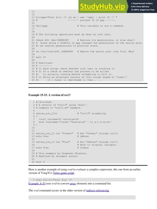 11
12
13 killppp="eval kill -9 `ps ax | awk '/ppp/ { print $1 }'`"
14 # -------- process ID of ppp -------
15
16 $killppp # This variable is now a command.
17
18
19 # The following operations must be done as root user.
20
21 chmod 666 /dev/$SERPORT # Restore r+w permissions, or else what?
22 # Since doing a SIGKILL on ppp changed the permissions on the serial port,
23 #+ we restore permissions to previous state.
24
25 rm /var/lock/LCK..$SERPORT # Remove the serial port lock file. Why?
26
27 exit $?
28
29 # Exercises:
30 # ---------
31 # 1) Have script check whether root user is invoking it.
32 # 2) Do a check on whether the process to be killed
33 #+ is actually running before attempting to kill it.
34 # 3) Write an alternate version of this script based on 'fuser':
35 #+ if [ fuser -s /dev/modem ]; then . . .
Example 15-15. A version of rot13
1 #!/bin/bash
2 # A version of "rot13" using 'eval'.
3 # Compare to "rot13.sh" example.
4
5 setvar_rot_13() # "rot13" scrambling
6 {
7 local varname=$1 varvalue=$2
8 eval $varname='$(echo "$varvalue" | tr a-z n-za-m)'
9 }
10
11
12 setvar_rot_13 var "foobar" # Run "foobar" through rot13.
13 echo $var # sbbone
14
15 setvar_rot_13 var "$var" # Run "sbbone" through rot13.
16 # Back to original variable.
17 echo $var # foobar
18
19 # This example by Stephane Chazelas.
20 # Modified by document author.
21
22 exit 0
Here is another example of using eval to evaluate a complex expression, this one from an earlier
version of YongYe's Tetris game script.
1 eval ${1}+="${x} ${y} "
Example A-53 uses eval to convert array elements into a command list.
The eval command occurs in the older version of indirect referencing.
 