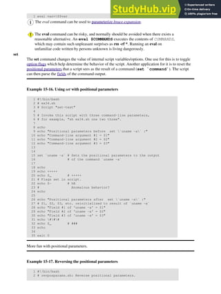 1 eval var=$$var
The eval command can be used to parameterize brace expansion.
The eval command can be risky, and normally should be avoided when there exists a
reasonable alternative. An eval $COMMANDS executes the contents of COMMANDS,
which may contain such unpleasant surprises as rm -rf *. Running an eval on
unfamiliar code written by persons unknown is living dangerously.
set
The set command changes the value of internal script variables/options. One use for this is to toggle
option flags which help determine the behavior of the script. Another application for it is to reset the
positional parameters that a script sees as the result of a command (set `command`). The script
can then parse the fields of the command output.
Example 15-16. Using set with positional parameters
1 #!/bin/bash
2 # ex34.sh
3 # Script "set-test"
4
5 # Invoke this script with three command-line parameters,
6 # for example, "sh ex34.sh one two three".
7
8 echo
9 echo "Positional parameters before set `uname -a` :"
10 echo "Command-line argument #1 = $1"
11 echo "Command-line argument #2 = $2"
12 echo "Command-line argument #3 = $3"
13
14
15 set `uname -a` # Sets the positional parameters to the output
16 # of the command `uname -a`
17
18 echo
19 echo +++++
20 echo $_ # +++++
21 # Flags set in script.
22 echo $- # hB
23 # Anomalous behavior?
24 echo
25
26 echo "Positional parameters after set `uname -a` :"
27 # $1, $2, $3, etc. reinitialized to result of `uname -a`
28 echo "Field #1 of 'uname -a' = $1"
29 echo "Field #2 of 'uname -a' = $2"
30 echo "Field #3 of 'uname -a' = $3"
31 echo ###
32 echo $_ # ###
33 echo
34
35 exit 0
More fun with positional parameters.
Example 15-17. Reversing the positional parameters
1 #!/bin/bash
2 # revposparams.sh: Reverse positional parameters.
 