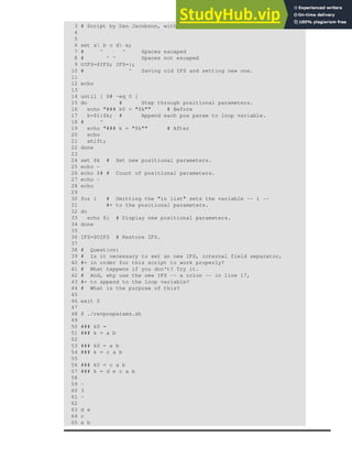 3 # Script by Dan Jacobson, with stylistic revisions by document author.
4
5
6 set a b c d e;
7 # ^ ^ Spaces escaped
8 # ^ ^ Spaces not escaped
9 OIFS=$IFS; IFS=:;
10 # ^ Saving old IFS and setting new one.
11
12 echo
13
14 until [ $# -eq 0 ]
15 do # Step through positional parameters.
16 echo "### k0 = "$k"" # Before
17 k=$1:$k; # Append each pos param to loop variable.
18 # ^
19 echo "### k = "$k"" # After
20 echo
21 shift;
22 done
23
24 set $k # Set new positional parameters.
25 echo -
26 echo $# # Count of positional parameters.
27 echo -
28 echo
29
30 for i # Omitting the "in list" sets the variable -- i --
31 #+ to the positional parameters.
32 do
33 echo $i # Display new positional parameters.
34 done
35
36 IFS=$OIFS # Restore IFS.
37
38 # Question:
39 # Is it necessary to set an new IFS, internal field separator,
40 #+ in order for this script to work properly?
41 # What happens if you don't? Try it.
42 # And, why use the new IFS -- a colon -- in line 17,
43 #+ to append to the loop variable?
44 # What is the purpose of this?
45
46 exit 0
47
48 $ ./revposparams.sh
49
50 ### k0 =
51 ### k = a b
52
53 ### k0 = a b
54 ### k = c a b
55
56 ### k0 = c a b
57 ### k = d e c a b
58
59 -
60 3
61 -
62
63 d e
64 c
65 a b
 