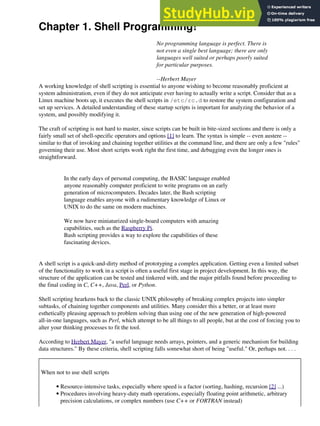 Chapter 1. Shell Programming!
No programming language is perfect. There is
not even a single best language; there are only
languages well suited or perhaps poorly suited
for particular purposes.
--Herbert Mayer
A working knowledge of shell scripting is essential to anyone wishing to become reasonably proficient at
system administration, even if they do not anticipate ever having to actually write a script. Consider that as a
Linux machine boots up, it executes the shell scripts in /etc/rc.d to restore the system configuration and
set up services. A detailed understanding of these startup scripts is important for analyzing the behavior of a
system, and possibly modifying it.
The craft of scripting is not hard to master, since scripts can be built in bite-sized sections and there is only a
fairly small set of shell-specific operators and options [1] to learn. The syntax is simple -- even austere --
similar to that of invoking and chaining together utilities at the command line, and there are only a few "rules"
governing their use. Most short scripts work right the first time, and debugging even the longer ones is
straightforward.
In the early days of personal computing, the BASIC language enabled
anyone reasonably computer proficient to write programs on an early
generation of microcomputers. Decades later, the Bash scripting
language enables anyone with a rudimentary knowledge of Linux or
UNIX to do the same on modern machines.
We now have miniaturized single-board computers with amazing
capabilities, such as the Raspberry Pi.
Bash scripting provides a way to explore the capabilities of these
fascinating devices.
A shell script is a quick-and-dirty method of prototyping a complex application. Getting even a limited subset
of the functionality to work in a script is often a useful first stage in project development. In this way, the
structure of the application can be tested and tinkered with, and the major pitfalls found before proceeding to
the final coding in C, C++, Java, Perl, or Python.
Shell scripting hearkens back to the classic UNIX philosophy of breaking complex projects into simpler
subtasks, of chaining together components and utilities. Many consider this a better, or at least more
esthetically pleasing approach to problem solving than using one of the new generation of high-powered
all-in-one languages, such as Perl, which attempt to be all things to all people, but at the cost of forcing you to
alter your thinking processes to fit the tool.
According to Herbert Mayer, "a useful language needs arrays, pointers, and a generic mechanism for building
data structures." By these criteria, shell scripting falls somewhat short of being "useful." Or, perhaps not. . . .
When not to use shell scripts
Resource-intensive tasks, especially where speed is a factor (sorting, hashing, recursion [2] ...)
•
Procedures involving heavy-duty math operations, especially floating point arithmetic, arbitrary
precision calculations, or complex numbers (use C++ or FORTRAN instead)
•
 