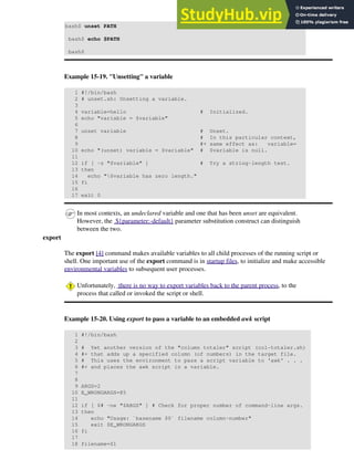 bash$ unset PATH
bash$ echo $PATH
bash$
Example 15-19. "Unsetting" a variable
1 #!/bin/bash
2 # unset.sh: Unsetting a variable.
3
4 variable=hello # Initialized.
5 echo "variable = $variable"
6
7 unset variable # Unset.
8 # In this particular context,
9 #+ same effect as: variable=
10 echo "(unset) variable = $variable" # $variable is null.
11
12 if [ -z "$variable" ] # Try a string-length test.
13 then
14 echo "$variable has zero length."
15 fi
16
17 exit 0
In most contexts, an undeclared variable and one that has been unset are equivalent.
However, the ${parameter:-default} parameter substitution construct can distinguish
between the two.
export
The export [4] command makes available variables to all child processes of the running script or
shell. One important use of the export command is in startup files, to initialize and make accessible
environmental variables to subsequent user processes.
Unfortunately, there is no way to export variables back to the parent process, to the
process that called or invoked the script or shell.
Example 15-20. Using export to pass a variable to an embedded awk script
1 #!/bin/bash
2
3 # Yet another version of the "column totaler" script (col-totaler.sh)
4 #+ that adds up a specified column (of numbers) in the target file.
5 # This uses the environment to pass a script variable to 'awk' . . .
6 #+ and places the awk script in a variable.
7
8
9 ARGS=2
10 E_WRONGARGS=85
11
12 if [ $# -ne "$ARGS" ] # Check for proper number of command-line args.
13 then
14 echo "Usage: `basename $0` filename column-number"
15 exit $E_WRONGARGS
16 fi
17
18 filename=$1
 