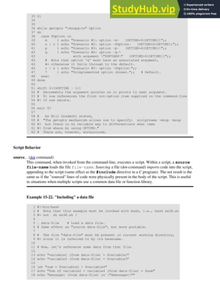 33 fi
34
35
36 while getopts ":mnopq:rs" Option
37 do
38 case $Option in
39 m ) echo "Scenario #1: option -m- [OPTIND=${OPTIND}]";;
40 n | o ) echo "Scenario #2: option -$Option- [OPTIND=${OPTIND}]";;
41 p ) echo "Scenario #3: option -p- [OPTIND=${OPTIND}]";;
42 q ) echo "Scenario #4: option -q-
43 with argument "$OPTARG" [OPTIND=${OPTIND}]";;
44 # Note that option 'q' must have an associated argument,
45 #+ otherwise it falls through to the default.
46 r | s ) echo "Scenario #5: option -$Option-";;
47 * ) echo "Unimplemented option chosen.";; # Default.
48 esac
49 done
50
51 shift $(($OPTIND - 1))
52 # Decrements the argument pointer so it points to next argument.
53 # $1 now references the first non-option item supplied on the command-line
54 #+ if one exists.
55
56 exit $?
57
58 # As Bill Gradwohl states,
59 # "The getopts mechanism allows one to specify: scriptname -mnop -mnop
60 #+ but there is no reliable way to differentiate what came
61 #+ from where by using OPTIND."
62 # There are, however, workarounds.
Script Behavior
source, . (dot command)
This command, when invoked from the command-line, executes a script. Within a script, a source
file-name loads the file file-name. Sourcing a file (dot-command) imports code into the script,
appending to the script (same effect as the #include directive in a C program). The net result is the
same as if the "sourced" lines of code were physically present in the body of the script. This is useful
in situations when multiple scripts use a common data file or function library.
Example 15-22. "Including" a data file
1 #!/bin/bash
2 # Note that this example must be invoked with bash, i.e., bash ex38.sh
3 #+ not sh ex38.sh !
4
5 . data-file # Load a data file.
6 # Same effect as "source data-file", but more portable.
7
8 # The file "data-file" must be present in current working directory,
9 #+ since it is referred to by its basename.
10
11 # Now, let's reference some data from that file.
12
13 echo "variable1 (from data-file) = $variable1"
14 echo "variable3 (from data-file) = $variable3"
15
16 let "sum = $variable2 + $variable4"
17 echo "Sum of variable2 + variable4 (from data-file) = $sum"
18 echo "message1 (from data-file) is "$message1""
 