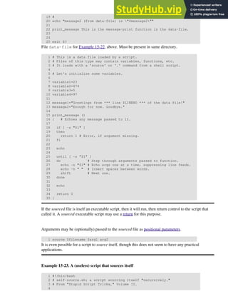 19 # Escaped quotes
20 echo "message2 (from data-file) is "$message2""
21
22 print_message This is the message-print function in the data-file.
23
24
25 exit $?
File data-file for Example 15-22, above. Must be present in same directory.
1 # This is a data file loaded by a script.
2 # Files of this type may contain variables, functions, etc.
3 # It loads with a 'source' or '.' command from a shell script.
4
5 # Let's initialize some variables.
6
7 variable1=23
8 variable2=474
9 variable3=5
10 variable4=97
11
12 message1="Greetings from *** line $LINENO *** of the data file!"
13 message2="Enough for now. Goodbye."
14
15 print_message ()
16 { # Echoes any message passed to it.
17
18 if [ -z "$1" ]
19 then
20 return 1 # Error, if argument missing.
21 fi
22
23 echo
24
25 until [ -z "$1" ]
26 do # Step through arguments passed to function.
27 echo -n "$1" # Echo args one at a time, suppressing line feeds.
28 echo -n " " # Insert spaces between words.
29 shift # Next one.
30 done
31
32 echo
33
34 return 0
35 }
If the sourced file is itself an executable script, then it will run, then return control to the script that
called it. A sourced executable script may use a return for this purpose.
Arguments may be (optionally) passed to the sourced file as positional parameters.
1 source $filename $arg1 arg2
It is even possible for a script to source itself, though this does not seem to have any practical
applications.
Example 15-23. A (useless) script that sources itself
1 #!/bin/bash
2 # self-source.sh: a script sourcing itself "recursively."
3 # From "Stupid Script Tricks," Volume II.
4
 