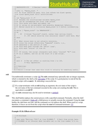 5 MAXPASSCNT=100 # Maximum number of execution passes.
6
7 echo -n "$pass_count "
8 # At first execution pass, this just echoes two blank spaces,
9 #+ since $pass_count still uninitialized.
10
11 let "pass_count += 1"
12 # Assumes the uninitialized variable $pass_count
13 #+ can be incremented the first time around.
14 # This works with Bash and pdksh, but
15 #+ it relies on non-portable (and possibly dangerous) behavior.
16 # Better would be to initialize $pass_count to 0 before incrementing.
17
18 while [ "$pass_count" -le $MAXPASSCNT ]
19 do
20 . $0 # Script "sources" itself, rather than calling itself.
21 # ./$0 (which would be true recursion) doesn't work here. Why?
22 done
23
24 # What occurs here is not actually recursion,
25 #+ since the script effectively "expands" itself, i.e.,
26 #+ generates a new section of code
27 #+ with each pass through the 'while' loop',
28 # with each 'source' in line 20.
29 #
30 # Of course, the script interprets each newly 'sourced' "#!" line
31 #+ as a comment, and not as the start of a new script.
32
33 echo
34
35 exit 0 # The net effect is counting from 1 to 100.
36 # Very impressive.
37
38 # Exercise:
39 # --------
40 # Write a script that uses this trick to actually do something useful.
exit
Unconditionally terminates a script. [6] The exit command may optionally take an integer argument,
which is returned to the shell as the exit status of the script. It is good practice to end all but the
simplest scripts with an exit 0, indicating a successful run.
If a script terminates with an exit lacking an argument, the exit status of the script is
the exit status of the last command executed in the script, not counting the exit. This is
equivalent to an exit $?.
An exit command may also be used to terminate a subshell.
exec
This shell builtin replaces the current process with a specified command. Normally, when the shell
encounters a command, it forks off a child process to actually execute the command. Using the exec
builtin, the shell does not fork, and the command exec'ed replaces the shell. When used in a script,
therefore, it forces an exit from the script when the exec'ed command terminates. [7]
Example 15-24. Effects of exec
1 #!/bin/bash
2
3 exec echo "Exiting "$0" at line $LINENO." # Exit from script here.
4 # $LINENO is an internal Bash variable set to the line number it's on.
5
 