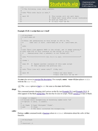 6 # ----------------------------------
7 # The following lines never execute.
8
9 echo "This echo fails to echo."
10
11 exit 99 # This script will not exit here.
12 # Check exit value after script terminates
13 #+ with an 'echo $?'.
14 # It will *not* be 99.
Example 15-25. A script that exec's itself
1 #!/bin/bash
2 # self-exec.sh
3
4 # Note: Set permissions on this script to 555 or 755,
5 # then call it with ./self-exec.sh or sh ./self-exec.sh.
6
7 echo
8
9 echo "This line appears ONCE in the script, yet it keeps echoing."
10 echo "The PID of this instance of the script is still $$."
11 # Demonstrates that a subshell is not forked off.
12
13 echo "==================== Hit Ctl-C to exit ===================="
14
15 sleep 1
16
17 exec $0 # Spawns another instance of this same script
18 #+ that replaces the previous one.
19
20 echo "This line will never echo!" # Why not?
21
22 exit 99 # Will not exit here!
23 # Exit code will not be 99!
An exec also serves to reassign file descriptors. For example, exec <zzz-file replaces stdin
with the file zzz-file.
The -exec option to find is not the same as the exec shell builtin.
shopt
This command permits changing shell options on the fly (see Example 25-1 and Example 25-2). It
often appears in the Bash startup files, but also has its uses in scripts. Needs version 2 or later of Bash.
1 shopt -s cdspell
2 # Allows minor misspelling of directory names with 'cd'
3 # Option -s sets, -u unsets.
4
5 cd /hpme # Oops! Mistyped '/home'.
6 pwd # /home
7 # The shell corrected the misspelling.
caller
Putting a caller command inside a function echoes to stdout information about the caller of that
function.
1 #!/bin/bash
2
3 function1 ()
 