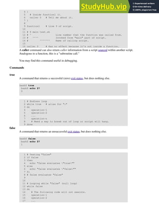 4 {
5 # Inside function1 ().
6 caller 0 # Tell me about it.
7 }
8
9 function1 # Line 9 of script.
10
11 # 9 main test.sh
12 # ^ Line number that the function was called from.
13 # ^^^^ Invoked from "main" part of script.
14 # ^^^^^^^ Name of calling script.
15
16 caller 0 # Has no effect because it's not inside a function.
A caller command can also return caller information from a script sourced within another script.
Analogous to a function, this is a "subroutine call."
You may find this command useful in debugging.
Commands
true
A command that returns a successful (zero) exit status, but does nothing else.
bash$ true
bash$ echo $?
0
1 # Endless loop
2 while true # alias for ":"
3 do
4 operation-1
5 operation-2
6 ...
7 operation-n
8 # Need a way to break out of loop or script will hang.
9 done
false
A command that returns an unsuccessful exit status, but does nothing else.
bash$ false
bash$ echo $?
1
1 # Testing "false"
2 if false
3 then
4 echo "false evaluates "true""
5 else
6 echo "false evaluates "false""
7 fi
8 # false evaluates "false"
9
10
11 # Looping while "false" (null loop)
12 while false
13 do
14 # The following code will not execute.
15 operation-1
16 operation-2
17 ...
 