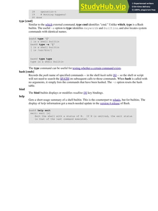 18 operation-n
19 # Nothing happens!
20 done
type [cmd]
Similar to the which external command, type cmd identifies "cmd." Unlike which, type is a Bash
builtin. The useful -a option to type identifies keywords and builtins, and also locates system
commands with identical names.
bash$ type '['
[ is a shell builtin
bash$ type -a '['
[ is a shell builtin
[ is /usr/bin/[
bash$ type type
type is a shell builtin
The type command can be useful for testing whether a certain command exists.
hash [cmds]
Records the path name of specified commands -- in the shell hash table [8] -- so the shell or script
will not need to search the $PATH on subsequent calls to those commands. When hash is called with
no arguments, it simply lists the commands that have been hashed. The -r option resets the hash
table.
bind
The bind builtin displays or modifies readline [9] key bindings.
help
Gets a short usage summary of a shell builtin. This is the counterpart to whatis, but for builtins. The
display of help information got a much-needed update in the version 4 release of Bash.
bash$ help exit
exit: exit [n]
Exit the shell with a status of N. If N is omitted, the exit status
is that of the last command executed.
 