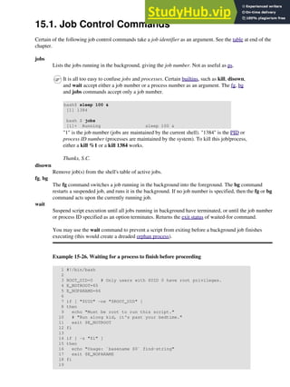 15.1. Job Control Commands
Certain of the following job control commands take a job identifier as an argument. See the table at end of the
chapter.
jobs
Lists the jobs running in the background, giving the job number. Not as useful as ps.
It is all too easy to confuse jobs and processes. Certain builtins, such as kill, disown,
and wait accept either a job number or a process number as an argument. The fg, bg
and jobs commands accept only a job number.
bash$ sleep 100 &
[1] 1384
bash $ jobs
[1]+ Running sleep 100 &
"1" is the job number (jobs are maintained by the current shell). "1384" is the PID or
process ID number (processes are maintained by the system). To kill this job/process,
either a kill %1 or a kill 1384 works.
Thanks, S.C.
disown
Remove job(s) from the shell's table of active jobs.
fg, bg
The fg command switches a job running in the background into the foreground. The bg command
restarts a suspended job, and runs it in the background. If no job number is specified, then the fg or bg
command acts upon the currently running job.
wait
Suspend script execution until all jobs running in background have terminated, or until the job number
or process ID specified as an option terminates. Returns the exit status of waited-for command.
You may use the wait command to prevent a script from exiting before a background job finishes
executing (this would create a dreaded orphan process).
Example 15-26. Waiting for a process to finish before proceeding
1 #!/bin/bash
2
3 ROOT_UID=0 # Only users with $UID 0 have root privileges.
4 E_NOTROOT=65
5 E_NOPARAMS=66
6
7 if [ "$UID" -ne "$ROOT_UID" ]
8 then
9 echo "Must be root to run this script."
10 # "Run along kid, it's past your bedtime."
11 exit $E_NOTROOT
12 fi
13
14 if [ -z "$1" ]
15 then
16 echo "Usage: `basename $0` find-string"
17 exit $E_NOPARAMS
18 fi
19
 