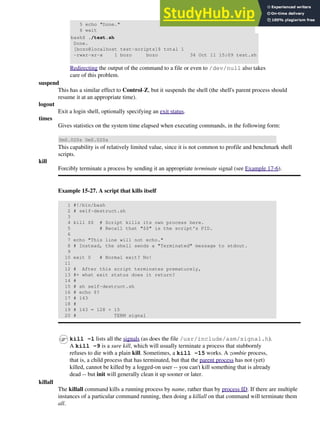 5 echo "Done."
6 wait
bash$ ./test.sh
Done.
[bozo@localhost test-scripts]$ total 1
-rwxr-xr-x 1 bozo bozo 34 Oct 11 15:09 test.sh
Redirecting the output of the command to a file or even to /dev/null also takes
care of this problem.
suspend
This has a similar effect to Control-Z, but it suspends the shell (the shell's parent process should
resume it at an appropriate time).
logout
Exit a login shell, optionally specifying an exit status.
times
Gives statistics on the system time elapsed when executing commands, in the following form:
0m0.020s 0m0.020s
This capability is of relatively limited value, since it is not common to profile and benchmark shell
scripts.
kill
Forcibly terminate a process by sending it an appropriate terminate signal (see Example 17-6).
Example 15-27. A script that kills itself
1 #!/bin/bash
2 # self-destruct.sh
3
4 kill $$ # Script kills its own process here.
5 # Recall that "$$" is the script's PID.
6
7 echo "This line will not echo."
8 # Instead, the shell sends a "Terminated" message to stdout.
9
10 exit 0 # Normal exit? No!
11
12 # After this script terminates prematurely,
13 #+ what exit status does it return?
14 #
15 # sh self-destruct.sh
16 # echo $?
17 # 143
18 #
19 # 143 = 128 + 15
20 # TERM signal
kill -l lists all the signals (as does the file /usr/include/asm/signal.h).
A kill -9 is a sure kill, which will usually terminate a process that stubbornly
refuses to die with a plain kill. Sometimes, a kill -15 works. A zombie process,
that is, a child process that has terminated, but that the parent process has not (yet)
killed, cannot be killed by a logged-on user -- you can't kill something that is already
dead -- but init will generally clean it up sooner or later.
killall
The killall command kills a running process by name, rather than by process ID. If there are multiple
instances of a particular command running, then doing a killall on that command will terminate them
all.
 