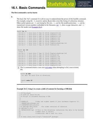 16.1. Basic Commands
The first commands a novice learns
ls
The basic file "list" command. It is all too easy to underestimate the power of this humble command.
For example, using the -R, recursive option, ls provides a tree-like listing of a directory structure.
Other useful options are -S, sort listing by file size, -t, sort by file modification time, -v, sort by
(numerical) version numbers embedded in the filenames, [1] -b, show escape characters, and -i,
show file inodes (see Example 16-4).
bash$ ls -l
-rw-rw-r-- 1 bozo bozo 0 Sep 14 18:44 chapter10.txt
-rw-rw-r-- 1 bozo bozo 0 Sep 14 18:44 chapter11.txt
-rw-rw-r-- 1 bozo bozo 0 Sep 14 18:44 chapter12.txt
-rw-rw-r-- 1 bozo bozo 0 Sep 14 18:44 chapter1.txt
-rw-rw-r-- 1 bozo bozo 0 Sep 14 18:44 chapter2.txt
-rw-rw-r-- 1 bozo bozo 0 Sep 14 18:44 chapter3.txt
-rw-rw-r-- 1 bozo bozo 0 Sep 14 18:49 Chapter_headings.txt
-rw-rw-r-- 1 bozo bozo 0 Sep 14 18:49 Preface.txt
bash$ ls -lv
total 0
-rw-rw-r-- 1 bozo bozo 0 Sep 14 18:49 Chapter_headings.txt
-rw-rw-r-- 1 bozo bozo 0 Sep 14 18:49 Preface.txt
-rw-rw-r-- 1 bozo bozo 0 Sep 14 18:44 chapter1.txt
-rw-rw-r-- 1 bozo bozo 0 Sep 14 18:44 chapter2.txt
-rw-rw-r-- 1 bozo bozo 0 Sep 14 18:44 chapter3.txt
-rw-rw-r-- 1 bozo bozo 0 Sep 14 18:44 chapter10.txt
-rw-rw-r-- 1 bozo bozo 0 Sep 14 18:44 chapter11.txt
-rw-rw-r-- 1 bozo bozo 0 Sep 14 18:44 chapter12.txt
The ls command returns a non-zero exit status when attempting to list a non-existent
file.
bash$ ls abc
ls: abc: No such file or directory
bash$ echo $?
2
Example 16-1. Using ls to create a table of contents for burning a CDR disk
1 #!/bin/bash
2 # ex40.sh (burn-cd.sh)
3 # Script to automate burning a CDR.
4
5
6 SPEED=10 # May use higher speed if your hardware supports it.
7 IMAGEFILE=cdimage.iso
8 CONTENTSFILE=contents
9 # DEVICE=/dev/cdrom For older versions of cdrecord
10 DEVICE="1,0,0"
11 DEFAULTDIR=/opt # This is the directory containing the data to be burned.
12 # Make sure it exists.
13 # Exercise: Add a test for this.
14
15 # Uses Joerg Schilling's "cdrecord" package:
 