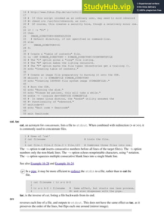 16 # http://www.fokus.fhg.de/usr/schilling/cdrecord.html
17
18 # If this script invoked as an ordinary user, may need to suid cdrecord
19 #+ chmod u+s /usr/bin/cdrecord, as root.
20 # Of course, this creates a security hole, though a relatively minor one.
21
22 if [ -z "$1" ]
23 then
24 IMAGE_DIRECTORY=$DEFAULTDIR
25 # Default directory, if not specified on command-line.
26 else
27 IMAGE_DIRECTORY=$1
28 fi
29
30 # Create a "table of contents" file.
31 ls -lRF $IMAGE_DIRECTORY > $IMAGE_DIRECTORY/$CONTENTSFILE
32 # The "l" option gives a "long" file listing.
33 # The "R" option makes the listing recursive.
34 # The "F" option marks the file types (directories get a trailing /).
35 echo "Creating table of contents."
36
37 # Create an image file preparatory to burning it onto the CDR.
38 mkisofs -r -o $IMAGEFILE $IMAGE_DIRECTORY
39 echo "Creating ISO9660 file system image ($IMAGEFILE)."
40
41 # Burn the CDR.
42 echo "Burning the disk."
43 echo "Please be patient, this will take a while."
44 wodim -v -isosize dev=$DEVICE $IMAGEFILE
45 # In newer Linux distros, the "wodim" utility assumes the
46 #+ functionality of "cdrecord."
47 exitcode=$?
48 echo "Exit code = $exitcode"
49
50 exit $exitcode
cat, tac
cat, an acronym for concatenate, lists a file to stdout. When combined with redirection (> or >>), it
is commonly used to concatenate files.
1 # Uses of 'cat'
2 cat filename # Lists the file.
3
4 cat file.1 file.2 file.3 > file.123 # Combines three files into one.
The -n option to cat inserts consecutive numbers before all lines of the target file(s). The -b option
numbers only the non-blank lines. The -v option echoes nonprintable characters, using ^ notation.
The -s option squeezes multiple consecutive blank lines into a single blank line.
See also Example 16-28 and Example 16-24.
In a pipe, it may be more efficient to redirect the stdin to a file, rather than to cat the
file.
1 cat filename | tr a-z A-Z
2
3 tr a-z A-Z < filename # Same effect, but starts one less process,
4 #+ and also dispenses with the pipe.
tac, is the inverse of cat, listing a file backwards from its end.
rev
reverses each line of a file, and outputs to stdout. This does not have the same effect as tac, as it
preserves the order of the lines, but flips each one around (mirror image).
 