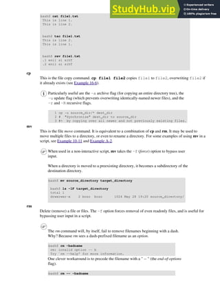 bash$ cat file1.txt
This is line 1.
This is line 2.
bash$ tac file1.txt
This is line 2.
This is line 1.
bash$ rev file1.txt
.1 enil si sihT
.2 enil si sihT
cp
This is the file copy command. cp file1 file2 copies file1 to file2, overwriting file2 if
it already exists (see Example 16-6).
Particularly useful are the -a archive flag (for copying an entire directory tree), the
-u update flag (which prevents overwriting identically-named newer files), and the
-r and -R recursive flags.
1 cp -u source_dir/* dest_dir
2 # "Synchronize" dest_dir to source_dir
3 #+ by copying over all newer and not previously existing files.
mv
This is the file move command. It is equivalent to a combination of cp and rm. It may be used to
move multiple files to a directory, or even to rename a directory. For some examples of using mv in a
script, see Example 10-11 and Example A-2.
When used in a non-interactive script, mv takes the -f (force) option to bypass user
input.
When a directory is moved to a preexisting directory, it becomes a subdirectory of the
destination directory.
bash$ mv source_directory target_directory
bash$ ls -lF target_directory
total 1
drwxrwxr-x 2 bozo bozo 1024 May 28 19:20 source_directory/
rm
Delete (remove) a file or files. The -f option forces removal of even readonly files, and is useful for
bypassing user input in a script.
The rm command will, by itself, fail to remove filenames beginning with a dash.
Why? Because rm sees a dash-prefixed filename as an option.
bash$ rm -badname
rm: invalid option -- b
Try `rm --help' for more information.
One clever workaround is to precede the filename with a " -- " (the end-of-options
flag).
bash$ rm -- -badname
 