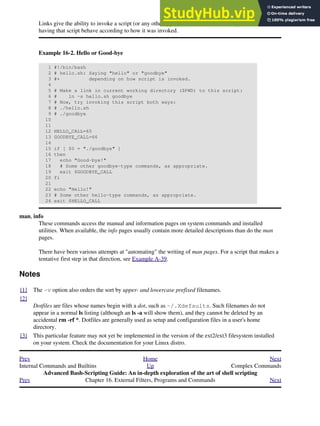 Links give the ability to invoke a script (or any other type of executable) with multiple names, and
having that script behave according to how it was invoked.
Example 16-2. Hello or Good-bye
1 #!/bin/bash
2 # hello.sh: Saying "hello" or "goodbye"
3 #+ depending on how script is invoked.
4
5 # Make a link in current working directory ($PWD) to this script:
6 # ln -s hello.sh goodbye
7 # Now, try invoking this script both ways:
8 # ./hello.sh
9 # ./goodbye
10
11
12 HELLO_CALL=65
13 GOODBYE_CALL=66
14
15 if [ $0 = "./goodbye" ]
16 then
17 echo "Good-bye!"
18 # Some other goodbye-type commands, as appropriate.
19 exit $GOODBYE_CALL
20 fi
21
22 echo "Hello!"
23 # Some other hello-type commands, as appropriate.
24 exit $HELLO_CALL
man, info
These commands access the manual and information pages on system commands and installed
utilities. When available, the info pages usually contain more detailed descriptions than do the man
pages.
There have been various attempts at "automating" the writing of man pages. For a script that makes a
tentative first step in that direction, see Example A-39.
Notes
[1] The -v option also orders the sort by upper- and lowercase prefixed filenames.
[2]
Dotfiles are files whose names begin with a dot, such as ~/.Xdefaults. Such filenames do not
appear in a normal ls listing (although an ls -a will show them), and they cannot be deleted by an
accidental rm -rf *. Dotfiles are generally used as setup and configuration files in a user's home
directory.
[3] This particular feature may not yet be implemented in the version of the ext2/ext3 filesystem installed
on your system. Check the documentation for your Linux distro.
Prev Home Next
Internal Commands and Builtins Up Complex Commands
Advanced Bash-Scripting Guide: An in-depth exploration of the art of shell scripting
Prev Chapter 16. External Filters, Programs and Commands Next
 