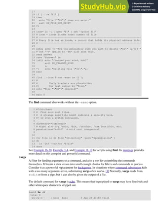 17
18 if [ ! -e "$1" ]
19 then
20 echo "File ""$1"" does not exist."
21 exit $E_FILE_NOT_EXIST
22 fi
23
24 inum=`ls -i | grep "$1" | awk '{print $1}'`
25 # inum = inode (index node) number of file
26 # -----------------------------------------------------------------------
27 # Every file has an inode, a record that holds its physical address info.
28 # -----------------------------------------------------------------------
29
30 echo; echo -n "Are you absolutely sure you want to delete "$1" (y/n)? "
31 # The '-v' option to 'rm' also asks this.
32 read answer
33 case "$answer" in
34 [nN]) echo "Changed your mind, huh?"
35 exit $E_CHANGED_MIND
36 ;;
37 *) echo "Deleting file "$1".";;
38 esac
39
40 find . -inum $inum -exec rm {} ;
41 # ^^
42 # Curly brackets are placeholder
43 #+ for text output by "find."
44 echo "File ""$1"" deleted!"
45
46 exit 0
The find command also works without the -exec option.
1 #!/bin/bash
2 # Find suid root files.
3 # A strange suid file might indicate a security hole,
4 #+ or even a system intrusion.
5
6 directory="/usr/sbin"
7 # Might also try /sbin, /bin, /usr/bin, /usr/local/bin, etc.
8 permissions="+4000" # suid root (dangerous!)
9
10
11 for file in $( find "$directory" -perm "$permissions" )
12 do
13 ls -ltF --author "$file"
14 done
See Example 16-30, Example 3-4, and Example 11-10 for scripts using find. Its manpage provides
more detail on this complex and powerful command.
xargs
A filter for feeding arguments to a command, and also a tool for assembling the commands
themselves. It breaks a data stream into small enough chunks for filters and commands to process.
Consider it as a powerful replacement for backquotes. In situations where command substitution fails
with a too many arguments error, substituting xargs often works. [1] Normally, xargs reads from
stdin or from a pipe, but it can also be given the output of a file.
The default command for xargs is echo. This means that input piped to xargs may have linefeeds and
other whitespace characters stripped out.
bash$ ls -l
total 0
-rw-rw-r-- 1 bozo bozo 0 Jan 29 23:58 file1
 