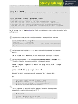 -rw-rw-r-- 1 bozo bozo 0 Jan 29 23:58 file2
bash$ ls -l | xargs
total 0 -rw-rw-r-- 1 bozo bozo 0 Jan 29 23:58 file1 -rw-rw-r-- 1 bozo bozo 0 Jan...
bash$ find ~/mail -type f | xargs grep "Linux"
./misc:User-Agent: slrn/0.9.8.1 (Linux)
./sent-mail-jul-2005: hosted by the Linux Documentation Project.
./sent-mail-jul-2005: (Linux Documentation Project Site, rtf version)
./sent-mail-jul-2005: Subject: Criticism of Bozo's Windows/Linux article
./sent-mail-jul-2005: while mentioning that the Linux ext2/ext3 filesystem
. . .
ls | xargs -p -l gzip gzips every file in current directory, one at a time, prompting before
each operation.
Note that xargs processes the arguments passed to it sequentially, one at a time.
bash$ find /usr/bin | xargs file
/usr/bin: directory
/usr/bin/foomatic-ppd-options: perl script text executable
. . .
An interesting xargs option is -n NN, which limits to NN the number of arguments
passed.
ls | xargs -n 8 echo lists the files in the current directory in 8 columns.
Another useful option is -0, in combination with find -print0 or grep -lZ.
This allows handling arguments containing whitespace or quotes.
find / -type f -print0 | xargs -0 grep -liwZ GUI | xargs
-0 rm -f
grep -rliwZ GUI / | xargs -0 rm -f
Either of the above will remove any file containing "GUI". (Thanks, S.C.)
Or:
1 cat /proc/"$pid"/"$OPTION" | xargs -0 echo
2 # Formats output: ^^^^^^^^^^^^^^^
3 # From Han Holl's fixup of "get-commandline.sh"
4 #+ script in "/dev and /proc" chapter.
The -P option to xargs permits running processes in parallel. This speeds up
execution in a machine with a multicore CPU.
1 #!/bin/bash
2
3 ls *gif | xargs -t -n1 -P2 gif2png
4 # Converts all the gif images in current directory to png.
 