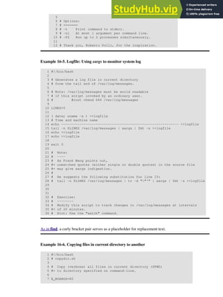 5
6 # Options:
7 # =======
8 # -t Print command to stderr.
9 # -n1 At most 1 argument per command line.
10 # -P2 Run up to 2 processes simultaneously.
11
12 # Thank you, Roberto Polli, for the inspiration.
Example 16-5. Logfile: Using xargs to monitor system log
1 #!/bin/bash
2
3 # Generates a log file in current directory
4 # from the tail end of /var/log/messages.
5
6 # Note: /var/log/messages must be world readable
7 # if this script invoked by an ordinary user.
8 # #root chmod 644 /var/log/messages
9
10 LINES=5
11
12 ( date; uname -a ) >>logfile
13 # Time and machine name
14 echo ---------------------------------------------------------- >>logfile
15 tail -n $LINES /var/log/messages | xargs | fmt -s >>logfile
16 echo >>logfile
17 echo >>logfile
18
19 exit 0
20
21 # Note:
22 # ----
23 # As Frank Wang points out,
24 #+ unmatched quotes (either single or double quotes) in the source file
25 #+ may give xargs indigestion.
26 #
27 # He suggests the following substitution for line 15:
28 # tail -n $LINES /var/log/messages | tr -d ""'" | xargs | fmt -s >>logfile
29
30
31
32 # Exercise:
33 # --------
34 # Modify this script to track changes in /var/log/messages at intervals
35 #+ of 20 minutes.
36 # Hint: Use the "watch" command.
As in find, a curly bracket pair serves as a placeholder for replacement text.
Example 16-6. Copying files in current directory to another
1 #!/bin/bash
2 # copydir.sh
3
4 # Copy (verbose) all files in current directory ($PWD)
5 #+ to directory specified on command-line.
6
7 E_NOARGS=85
 