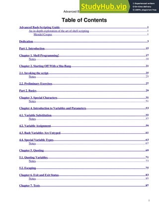 Table of Contents
Advanced Bash-Scripting Guide.......................................................................................................................1
An in-depth exploration of the art of shell scripting................................................................................1
Mendel Cooper..................................................................................................................................1
Dedication............................................................................................................................................................3
Part 1. Introduction..........................................................................................................................................15
Chapter 1. Shell Programming!
.......................................................................................................................17
Notes......................................................................................................................................................18
Chapter 2. Starting Off With a Sha-Bang......................................................................................................21
2.1. Invoking the script.....................................................................................................................................25
Notes......................................................................................................................................................25
2.2. Preliminary Exercises................................................................................................................................27
Part 2. Basics.....................................................................................................................................................29
Chapter 3. Special Characters.........................................................................................................................31
Notes......................................................................................................................................................51
Chapter 4. Introduction to Variables and Parameters
..................................................................................53
4.1. Variable Substitution.................................................................................................................................55
Notes......................................................................................................................................................57
4.2. Variable Assignment..................................................................................................................................59
4.3. Bash Variables Are Untyped
.....................................................................................................................61
4.4. Special Variable Types..............................................................................................................................63
Notes......................................................................................................................................................67
Chapter 5. Quoting...........................................................................................................................................69
5.1. Quoting Variables......................................................................................................................................71
Notes......................................................................................................................................................73
5.2. Escaping......................................................................................................................................................75
Chapter 6. Exit and Exit Status.......................................................................................................................83
Notes......................................................................................................................................................85
Chapter 7. Tests................................................................................................................................................87
Advanced Bash-Scripting Guide
i
 