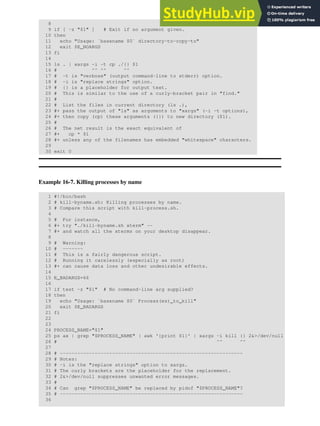 8
9 if [ -z "$1" ] # Exit if no argument given.
10 then
11 echo "Usage: `basename $0` directory-to-copy-to"
12 exit $E_NOARGS
13 fi
14
15 ls . | xargs -i -t cp ./{} $1
16 # ^^ ^^ ^^
17 # -t is "verbose" (output command-line to stderr) option.
18 # -i is "replace strings" option.
19 # {} is a placeholder for output text.
20 # This is similar to the use of a curly-bracket pair in "find."
21 #
22 # List the files in current directory (ls .),
23 #+ pass the output of "ls" as arguments to "xargs" (-i -t options),
24 #+ then copy (cp) these arguments ({}) to new directory ($1).
25 #
26 # The net result is the exact equivalent of
27 #+ cp * $1
28 #+ unless any of the filenames has embedded "whitespace" characters.
29
30 exit 0
Example 16-7. Killing processes by name
1 #!/bin/bash
2 # kill-byname.sh: Killing processes by name.
3 # Compare this script with kill-process.sh.
4
5 # For instance,
6 #+ try "./kill-byname.sh xterm" --
7 #+ and watch all the xterms on your desktop disappear.
8
9 # Warning:
10 # -------
11 # This is a fairly dangerous script.
12 # Running it carelessly (especially as root)
13 #+ can cause data loss and other undesirable effects.
14
15 E_BADARGS=66
16
17 if test -z "$1" # No command-line arg supplied?
18 then
19 echo "Usage: `basename $0` Process(es)_to_kill"
20 exit $E_BADARGS
21 fi
22
23
24 PROCESS_NAME="$1"
25 ps ax | grep "$PROCESS_NAME" | awk '{print $1}' | xargs -i kill {} 2&>/dev/null
26 # ^^ ^^
27
28 # ---------------------------------------------------------------
29 # Notes:
30 # -i is the "replace strings" option to xargs.
31 # The curly brackets are the placeholder for the replacement.
32 # 2&>/dev/null suppresses unwanted error messages.
33 #
34 # Can grep "$PROCESS_NAME" be replaced by pidof "$PROCESS_NAME"?
35 # ---------------------------------------------------------------
36
 