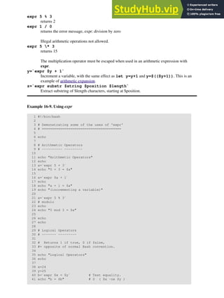 expr 5 % 3
returns 2
expr 1 / 0
returns the error message, expr: division by zero
Illegal arithmetic operations not allowed.
expr 5 * 3
returns 15
The multiplication operator must be escaped when used in an arithmetic expression with
expr.
y=`expr $y + 1`
Increment a variable, with the same effect as let y=y+1 and y=$(($y+1)). This is an
example of arithmetic expansion.
z=`expr substr $string $position $length`
Extract substring of $length characters, starting at $position.
Example 16-9. Using expr
1 #!/bin/bash
2
3 # Demonstrating some of the uses of 'expr'
4 # =======================================
5
6 echo
7
8 # Arithmetic Operators
9 # ---------- ---------
10
11 echo "Arithmetic Operators"
12 echo
13 a=`expr 5 + 3`
14 echo "5 + 3 = $a"
15
16 a=`expr $a + 1`
17 echo
18 echo "a + 1 = $a"
19 echo "(incrementing a variable)"
20
21 a=`expr 5 % 3`
22 # modulo
23 echo
24 echo "5 mod 3 = $a"
25
26 echo
27 echo
28
29 # Logical Operators
30 # ------- ---------
31
32 # Returns 1 if true, 0 if false,
33 #+ opposite of normal Bash convention.
34
35 echo "Logical Operators"
36 echo
37
38 x=24
39 y=25
40 b=`expr $x = $y` # Test equality.
41 echo "b = $b" # 0 ( $x -ne $y )
 