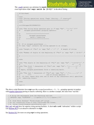 The : (null) operator can substitute for match. For example, b=`expr $a : [0-9]*` is the
exact equivalent of b=`expr match $a [0-9]*` in the above listing.
1 #!/bin/bash
2
3 echo
4 echo "String operations using "expr $string : " construct"
5 echo "==================================================="
6 echo
7
8 a=1234zipper5FLIPPER43231
9
10 echo "The string being operated upon is "`expr "$a" : '(.*)'`"."
11 # Escaped parentheses grouping operator. == ==
12
13 # ***************************
14 #+ Escaped parentheses
15 #+ match a substring
16 # ***************************
17
18
19 # If no escaped parentheses ...
20 #+ then 'expr' converts the string operand to an integer.
21
22 echo "Length of "$a" is `expr "$a" : '.*'`." # Length of string
23
24 echo "Number of digits at the beginning of "$a" is `expr "$a" : '[0-9]*'`."
25
26 # ------------------------------------------------------------------------- #
27
28 echo
29
30 echo "The digits at the beginning of "$a" are `expr "$a" : '([0-9]*)'`."
31 # == ==
32 echo "The first 7 characters of "$a" are `expr "$a" : '(.......)'`."
33 # ===== == ==
34 # Again, escaped parentheses force a substring match.
35 #
36 echo "The last 7 characters of "$a" are `expr "$a" : '.*(.......)'`."
37 # ==== end of string operator ^^
38 # (In fact, means skip over one or more of any characters until specified
39 #+ substring found.)
40
41 echo
42
43 exit 0
The above script illustrates how expr uses the escaped parentheses -- ( ... ) -- grouping operator in tandem
with regular expression parsing to match a substring. Here is a another example, this time from "real life."
1 # Strip the whitespace from the beginning and end.
2 LRFDATE=`expr "$LRFDATE" : '[[:space:]]*(.*)[[:space:]]*$'`
3
4 # From Peter Knowles' "booklistgen.sh" script
5 #+ for converting files to Sony Librie/PRS-50X format.
6 # (http://booklistgensh.peterknowles.com)
Perl, sed, and awk have far superior string parsing facilities. A short sed or awk "subroutine" within a script
(see Section 36.2) is an attractive alternative to expr.
See Section 10.1 for more on using expr in string operations.
 
