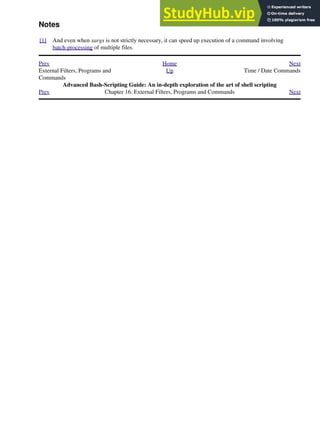 Notes
[1] And even when xargs is not strictly necessary, it can speed up execution of a command involving
batch-processing of multiple files.
Prev Home Next
External Filters, Programs and
Commands
Up Time / Date Commands
Advanced Bash-Scripting Guide: An in-depth exploration of the art of shell scripting
Prev Chapter 16. External Filters, Programs and Commands Next
 