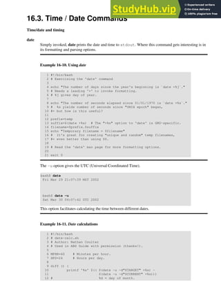 16.3. Time / Date Commands
Time/date and timing
date
Simply invoked, date prints the date and time to stdout. Where this command gets interesting is in
its formatting and parsing options.
Example 16-10. Using date
1 #!/bin/bash
2 # Exercising the 'date' command
3
4 echo "The number of days since the year's beginning is `date +%j`."
5 # Needs a leading '+' to invoke formatting.
6 # %j gives day of year.
7
8 echo "The number of seconds elapsed since 01/01/1970 is `date +%s`."
9 # %s yields number of seconds since "UNIX epoch" began,
10 #+ but how is this useful?
11
12 prefix=temp
13 suffix=$(date +%s) # The "+%s" option to 'date' is GNU-specific.
14 filename=$prefix.$suffix
15 echo "Temporary filename = $filename"
16 # It's great for creating "unique and random" temp filenames,
17 #+ even better than using $$.
18
19 # Read the 'date' man page for more formatting options.
20
21 exit 0
The -u option gives the UTC (Universal Coordinated Time).
bash$ date
Fri Mar 29 21:07:39 MST 2002
bash$ date -u
Sat Mar 30 04:07:42 UTC 2002
This option facilitates calculating the time between different dates.
Example 16-11. Date calculations
1 #!/bin/bash
2 # date-calc.sh
3 # Author: Nathan Coulter
4 # Used in ABS Guide with permission (thanks!).
5
6 MPHR=60 # Minutes per hour.
7 HPD=24 # Hours per day.
8
9 diff () {
10 printf '%s' $(( $(date -u -d"$TARGET" +%s) -
11 $(date -u -d"$CURRENT" +%s)))
12 # %d = day of month.
 