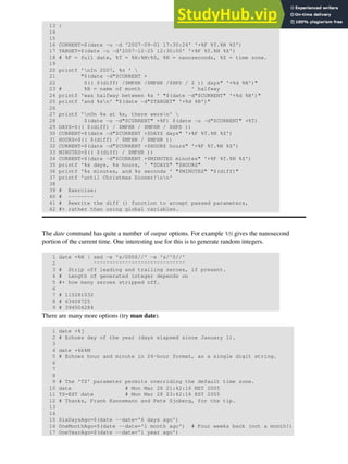 13 }
14
15
16 CURRENT=$(date -u -d '2007-09-01 17:30:24' '+%F %T.%N %Z')
17 TARGET=$(date -u -d'2007-12-25 12:30:00' '+%F %T.%N %Z')
18 # %F = full date, %T = %H:%M:%S, %N = nanoseconds, %Z = time zone.
19
20 printf 'nIn 2007, %s ' 
21 "$(date -d"$CURRENT +
22 $(( $(diff) /$MPHR /$MPHR /$HPD / 2 )) days" '+%d %B')"
23 # %B = name of month ^ halfway
24 printf 'was halfway between %s ' "$(date -d"$CURRENT" '+%d %B')"
25 printf 'and %sn' "$(date -d"$TARGET" '+%d %B')"
26
27 printf 'nOn %s at %s, there weren' 
28 $(date -u -d"$CURRENT" +%F) $(date -u -d"$CURRENT" +%T)
29 DAYS=$(( $(diff) / $MPHR / $MPHR / $HPD ))
30 CURRENT=$(date -d"$CURRENT +$DAYS days" '+%F %T.%N %Z')
31 HOURS=$(( $(diff) / $MPHR / $MPHR ))
32 CURRENT=$(date -d"$CURRENT +$HOURS hours" '+%F %T.%N %Z')
33 MINUTES=$(( $(diff) / $MPHR ))
34 CURRENT=$(date -d"$CURRENT +$MINUTES minutes" '+%F %T.%N %Z')
35 printf '%s days, %s hours, ' "$DAYS" "$HOURS"
36 printf '%s minutes, and %s seconds ' "$MINUTES" "$(diff)"
37 printf 'until Christmas Dinner!nn'
38
39 # Exercise:
40 # --------
41 # Rewrite the diff () function to accept passed parameters,
42 #+ rather than using global variables.
The date command has quite a number of output options. For example %N gives the nanosecond
portion of the current time. One interesting use for this is to generate random integers.
1 date +%N | sed -e 's/000$//' -e 's/^0//'
2 ^^^^^^^^^^^^^^^^^^^^^^^^^^^^^
3 # Strip off leading and trailing zeroes, if present.
4 # Length of generated integer depends on
5 #+ how many zeroes stripped off.
6
7 # 115281032
8 # 63408725
9 # 394504284
There are many more options (try man date).
1 date +%j
2 # Echoes day of the year (days elapsed since January 1).
3
4 date +%k%M
5 # Echoes hour and minute in 24-hour format, as a single digit string.
6
7
8
9 # The 'TZ' parameter permits overriding the default time zone.
10 date # Mon Mar 28 21:42:16 MST 2005
11 TZ=EST date # Mon Mar 28 23:42:16 EST 2005
12 # Thanks, Frank Kannemann and Pete Sjoberg, for the tip.
13
14
15 SixDaysAgo=$(date --date='6 days ago')
16 OneMonthAgo=$(date --date='1 month ago') # Four weeks back (not a month!)
17 OneYearAgo=$(date --date='1 year ago')
 