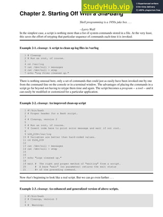 Chapter 2. Starting Off With a Sha-Bang
Shell programming is a 1950s juke box . . .
--Larry Wall
In the simplest case, a script is nothing more than a list of system commands stored in a file. At the very least,
this saves the effort of retyping that particular sequence of commands each time it is invoked.
Example 2-1. cleanup: A script to clean up log files in /var/log
1 # Cleanup
2 # Run as root, of course.
3
4 cd /var/log
5 cat /dev/null > messages
6 cat /dev/null > wtmp
7 echo "Log files cleaned up."
There is nothing unusual here, only a set of commands that could just as easily have been invoked one by one
from the command-line on the console or in a terminal window. The advantages of placing the commands in a
script go far beyond not having to retype them time and again. The script becomes a program -- a tool -- and it
can easily be modified or customized for a particular application.
Example 2-2. cleanup: An improved clean-up script
1 #!/bin/bash
2 # Proper header for a Bash script.
3
4 # Cleanup, version 2
5
6 # Run as root, of course.
7 # Insert code here to print error message and exit if not root.
8
9 LOG_DIR=/var/log
10 # Variables are better than hard-coded values.
11 cd $LOG_DIR
12
13 cat /dev/null > messages
14 cat /dev/null > wtmp
15
16
17 echo "Logs cleaned up."
18
19 exit # The right and proper method of "exiting" from a script.
20 # A bare "exit" (no parameter) returns the exit status
21 #+ of the preceding command.
Now that's beginning to look like a real script. But we can go even farther . . .
Example 2-3. cleanup: An enhanced and generalized version of above scripts.
1 #!/bin/bash
2 # Cleanup, version 3
3
4 # Warning:
 