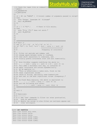 6 # Check for input file on command-line.
7 ARGS=1
8 E_BADARGS=85
9 E_NOFILE=86
10
11 if [ $# -ne "$ARGS" ] # Correct number of arguments passed to script?
12 then
13 echo "Usage: `basename $0` filename"
14 exit $E_BADARGS
15 fi
16
17 if [ ! -f "$1" ] # Check if file exists.
18 then
19 echo "File "$1" does not exist."
20 exit $E_NOFILE
21 fi
22
23
24
25 ########################################################
26 # main ()
27 sed -e 's/.//g' -e 's/,//g' -e 's/ /
28 /g' "$1" | tr 'A-Z' 'a-z' | sort | uniq -c | sort -nr
29 # =========================
30 # Frequency of occurrence
31
32 # Filter out periods and commas, and
33 #+ change space between words to linefeed,
34 #+ then shift characters to lowercase, and
35 #+ finally prefix occurrence count and sort numerically.
36
37 # Arun Giridhar suggests modifying the above to:
38 # . . . | sort | uniq -c | sort +1 [-f] | sort +0 -nr
39 # This adds a secondary sort key, so instances of
40 #+ equal occurrence are sorted alphabetically.
41 # As he explains it:
42 # "This is effectively a radix sort, first on the
43 #+ least significant column
44 #+ (word or string, optionally case-insensitive)
45 #+ and last on the most significant column (frequency)."
46 #
47 # As Frank Wang explains, the above is equivalent to
48 #+ . . . | sort | uniq -c | sort +0 -nr
49 #+ and the following also works:
50 #+ . . . | sort | uniq -c | sort -k1nr -k
51 ########################################################
52
53 exit 0
54
55 # Exercises:
56 # ---------
57 # 1) Add 'sed' commands to filter out other punctuation,
58 #+ such as semicolons.
59 # 2) Modify the script to also filter out multiple spaces and
60 #+ other whitespace.
bash$ cat testfile
This line occurs only once.
This line occurs twice.
This line occurs twice.
This line occurs three times.
This line occurs three times.
This line occurs three times.
 
