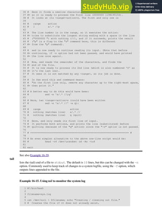 36 # Here it finds a newline character,
37 #+ so it is ready to process the first line (0000000 1198195154).
38 # It looks at its <range><action>s. The first and only one is
39
40 # range action
41 # 1 s/.* //p
42
43 # The line number is in the range, so it executes the action:
44 #+ tries to substitute the longest string ending with a space in the line
45 # ("0000000 ") with nothing (//), and if it succeeds, prints the result
46 # ("p" is a flag to the "s" command here, this is different
47 #+ from the "p" command).
48
49 # sed is now ready to continue reading its input. (Note that before
50 #+ continuing, if -n option had not been passed, sed would have printed
51 #+ the line once again).
52
53 # Now, sed reads the remainder of the characters, and finds the
54 #+ end of the file.
55 # It is now ready to process its 2nd line (which is also numbered '$' as
56 #+ it's the last one).
57 # It sees it is not matched by any <range>, so its job is done.
58
59 # In few word this sed commmand means:
60 # "On the first line only, remove any character up to the right-most space,
61 #+ then print it."
62
63 # A better way to do this would have been:
64 # sed -e 's/.* //;q'
65
66 # Here, two <range><action>s (could have been written
67 # sed -e 's/.* //' -e q):
68
69 # range action
70 # nothing (matches line) s/.* //
71 # nothing (matches line) q (quit)
72
73 # Here, sed only reads its first line of input.
74 # It performs both actions, and prints the line (substituted) before
75 #+ quitting (because of the "q" action) since the "-n" option is not passed.
76
77 # =================================================================== #
78
79 # An even simpler altenative to the above one-line script would be:
80 # head -c4 /dev/urandom| od -An -tu4
81
82 exit
See also Example 16-39.
tail
lists the (tail) end of a file to stdout. The default is 10 lines, but this can be changed with the -n
option. Commonly used to keep track of changes to a system logfile, using the -f option, which
outputs lines appended to the file.
Example 16-15. Using tail to monitor the system log
1 #!/bin/bash
2
3 filename=sys.log
4
5 cat /dev/null > $filename; echo "Creating / cleaning out file."
6 # Creates the file if it does not already exist,
 