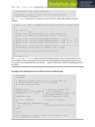 The -v (or --invert-match) option filters out matches.
1 grep pattern1 *.txt | grep -v pattern2
2
3 # Matches all lines in "*.txt" files containing "pattern1",
4 # but ***not*** "pattern2".
The -c (--count) option gives a numerical count of matches, rather than actually listing the
matches.
1 grep -c txt *.sgml # (number of occurrences of "txt" in "*.sgml" files)
2
3
4 # grep -cz .
5 # ^ dot
6 # means count (-c) zero-separated (-z) items matching "."
7 # that is, non-empty ones (containing at least 1 character).
8 #
9 printf 'a bnc dnnnnn000n000e000000nf' | grep -cz . # 3
10 printf 'a bnc dnnnnn000n000e000000nf' | grep -cz '$' # 5
11 printf 'a bnc dnnnnn000n000e000000nf' | grep -cz '^' # 5
12 #
13 printf 'a bnc dnnnnn000n000e000000nf' | grep -c '$' # 9
14 # By default, newline chars (n) separate items to match.
15
16 # Note that the -z option is GNU "grep" specific.
17
18
19 # Thanks, S.C.
The --color (or --colour) option marks the matching string in color (on the console or in an
xterm window). Since grep prints out each entire line containing the matching pattern, this lets you
see exactly what is being matched. See also the -o option, which shows only the matching portion of
the line(s).
Example 16-16. Printing out the From lines in stored e-mail messages
1 #!/bin/bash
2 # from.sh
3
4 # Emulates the useful 'from' utility in Solaris, BSD, etc.
5 # Echoes the "From" header line in all messages
6 #+ in your e-mail directory.
7
8
9 MAILDIR=~/mail/* # No quoting of variable. Why?
10 # Maybe check if-exists $MAILDIR: if [ -d $MAILDIR ] . . .
11 GREP_OPTS="-H -A 5 --color" # Show file, plus extra context lines
12 #+ and display "From" in color.
13 TARGETSTR="^From" # "From" at beginning of line.
14
15 for file in $MAILDIR # No quoting of variable.
16 do
17 grep $GREP_OPTS "$TARGETSTR" "$file"
18 # ^^^^^^^^^^ # Again, do not quote this variable.
19 echo
20 done
21
22 exit $?
23
24 # You might wish to pipe the output of this script to 'more'
25 #+ or redirect it to a file . . .
 