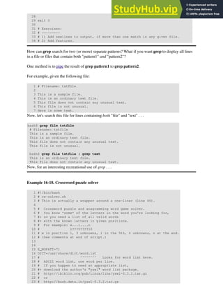 28
29 exit 0
30
31 # Exercises:
32 # ---------
33 # 1) Add newlines to output, if more than one match in any given file.
34 # 2) Add features.
How can grep search for two (or more) separate patterns? What if you want grep to display all lines
in a file or files that contain both "pattern1" and "pattern2"?
One method is to pipe the result of grep pattern1 to grep pattern2.
For example, given the following file:
1 # Filename: tstfile
2
3 This is a sample file.
4 This is an ordinary text file.
5 This file does not contain any unusual text.
6 This file is not unusual.
7 Here is some text.
Now, let's search this file for lines containing both "file" and "text" . . .
bash$ grep file tstfile
# Filename: tstfile
This is a sample file.
This is an ordinary text file.
This file does not contain any unusual text.
This file is not unusual.
bash$ grep file tstfile | grep text
This is an ordinary text file.
This file does not contain any unusual text.
Now, for an interesting recreational use of grep . . .
Example 16-18. Crossword puzzle solver
1 #!/bin/bash
2 # cw-solver.sh
3 # This is actually a wrapper around a one-liner (line 46).
4
5 # Crossword puzzle and anagramming word game solver.
6 # You know *some* of the letters in the word you're looking for,
7 #+ so you need a list of all valid words
8 #+ with the known letters in given positions.
9 # For example: w...i....n
10 # 1???5????10
11 # w in position 1, 3 unknowns, i in the 5th, 4 unknowns, n at the end.
12 # (See comments at end of script.)
13
14
15 E_NOPATT=71
16 DICT=/usr/share/dict/word.lst
17 # ^^^^^^^^ Looks for word list here.
18 # ASCII word list, one word per line.
19 # If you happen to need an appropriate list,
20 #+ download the author's "yawl" word list package.
21 # http://ibiblio.org/pub/Linux/libs/yawl-0.3.2.tar.gz
22 # or
23 # http://bash.deta.in/yawl-0.3.2.tar.gz
 