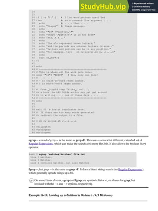 24
25
26 if [ -z "$1" ] # If no word pattern specified
27 then #+ as a command-line argument . . .
28 echo #+ . . . then . . .
29 echo "Usage:" #+ Usage message.
30 echo
31 echo ""$0" "pattern,""
32 echo "where "pattern" is in the form"
33 echo "xxx..x.x..."
34 echo
35 echo "The x's represent known letters,"
36 echo "and the periods are unknown letters (blanks)."
37 echo "Letters and periods can be in any position."
38 echo "For example, try: sh cw-solver.sh w...i....n"
39 echo
40 exit $E_NOPATT
41 fi
42
43 echo
44 # ===============================================
45 # This is where all the work gets done.
46 grep ^"$1"$ "$DICT" # Yes, only one line!
47 # | |
48 # ^ is start-of-word regex anchor.
49 # $ is end-of-word regex anchor.
50
51 # From _Stupid Grep Tricks_, vol. 1,
52 #+ a book the ABS Guide author may yet get around
53 #+ to writing . . . one of these days . . .
54 # ===============================================
55 echo
56
57
58 exit $? # Script terminates here.
59 # If there are too many words generated,
60 #+ redirect the output to a file.
61
62 $ sh cw-solver.sh w...i....n
63
64 wellington
65 workingman
66 workingmen
egrep -- extended grep -- is the same as grep -E. This uses a somewhat different, extended set of
Regular Expressions, which can make the search a bit more flexible. It also allows the boolean | (or)
operator.
bash $ egrep 'matches|Matches' file.txt
Line 1 matches.
Line 3 Matches.
Line 4 contains matches, but also Matches
fgrep -- fast grep -- is the same as grep -F. It does a literal string search (no Regular Expressions),
which generally speeds things up a bit.
On some Linux distros, egrep and fgrep are symbolic links to, or aliases for grep, but
invoked with the -E and -F options, respectively.
Example 16-19. Looking up definitions in Webster's 1913 Dictionary
 