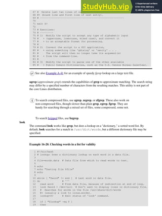 67 # Delete last two lines of output
68 #+ (blank line and first line of next entry).
69 # ---------------------------------------------------------
70
71 exit $?
72
73 # Exercises:
74 # ---------
75 # 1) Modify the script to accept any type of alphabetic input
76 # + (uppercase, lowercase, mixed case), and convert it
77 # + to an acceptable format for processing.
78 #
79 # 2) Convert the script to a GUI application,
80 # + using something like 'gdialog' or 'zenity' . . .
81 # The script will then no longer take its argument(s)
82 # + from the command-line.
83 #
84 # 3) Modify the script to parse one of the other available
85 # + Public Domain Dictionaries, such as the U.S. Census Bureau Gazetteer.
See also Example A-41 for an example of speedy fgrep lookup on a large text file.
agrep (approximate grep) extends the capabilities of grep to approximate matching. The search string
may differ by a specified number of characters from the resulting matches. This utility is not part of
the core Linux distribution.
To search compressed files, use zgrep, zegrep, or zfgrep. These also work on
non-compressed files, though slower than plain grep, egrep, fgrep. They are
handy for searching through a mixed set of files, some compressed, some not.
To search bzipped files, use bzgrep.
look
The command look works like grep, but does a lookup on a "dictionary," a sorted word list. By
default, look searches for a match in /usr/dict/words, but a different dictionary file may be
specified.
Example 16-20. Checking words in a list for validity
1 #!/bin/bash
2 # lookup: Does a dictionary lookup on each word in a data file.
3
4 file=words.data # Data file from which to read words to test.
5
6 echo
7 echo "Testing file $file"
8 echo
9
10 while [ "$word" != end ] # Last word in data file.
11 do # ^^^
12 read word # From data file, because of redirection at end of loop.
13 look $word > /dev/null # Don't want to display lines in dictionary file.
14 # Searches for words in the file /usr/share/dict/words
15 #+ (usually a link to linux.words).
16 lookup=$? # Exit status of 'look' command.
17
18 if [ "$lookup" -eq 0 ]
19 then
 